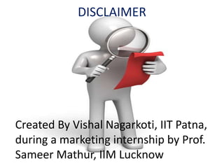 DISCLAIMER
Created By Vishal Nagarkoti, IIT Patna,
during a marketing internship by Prof.
Sameer Mathur, IIM Lucknow
 