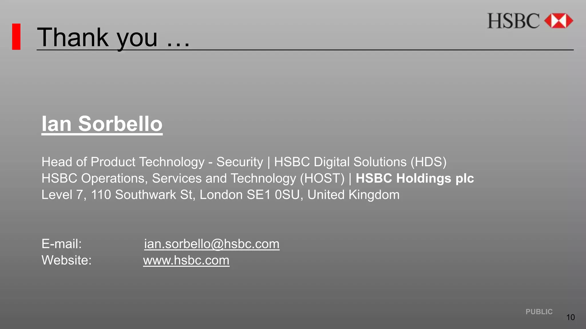10
PUBLIC
Thank you …
Ian Sorbello
Head of Product Technology - Security | HSBC Digital Solutions (HDS)
HSBC Operations, Services and Technology (HOST) | HSBC Holdings plc
Level 7, 110 Southwark St, London SE1 0SU, United Kingdom
E-mail: ian.sorbello@hsbc.com
Website: www.hsbc.com
 
