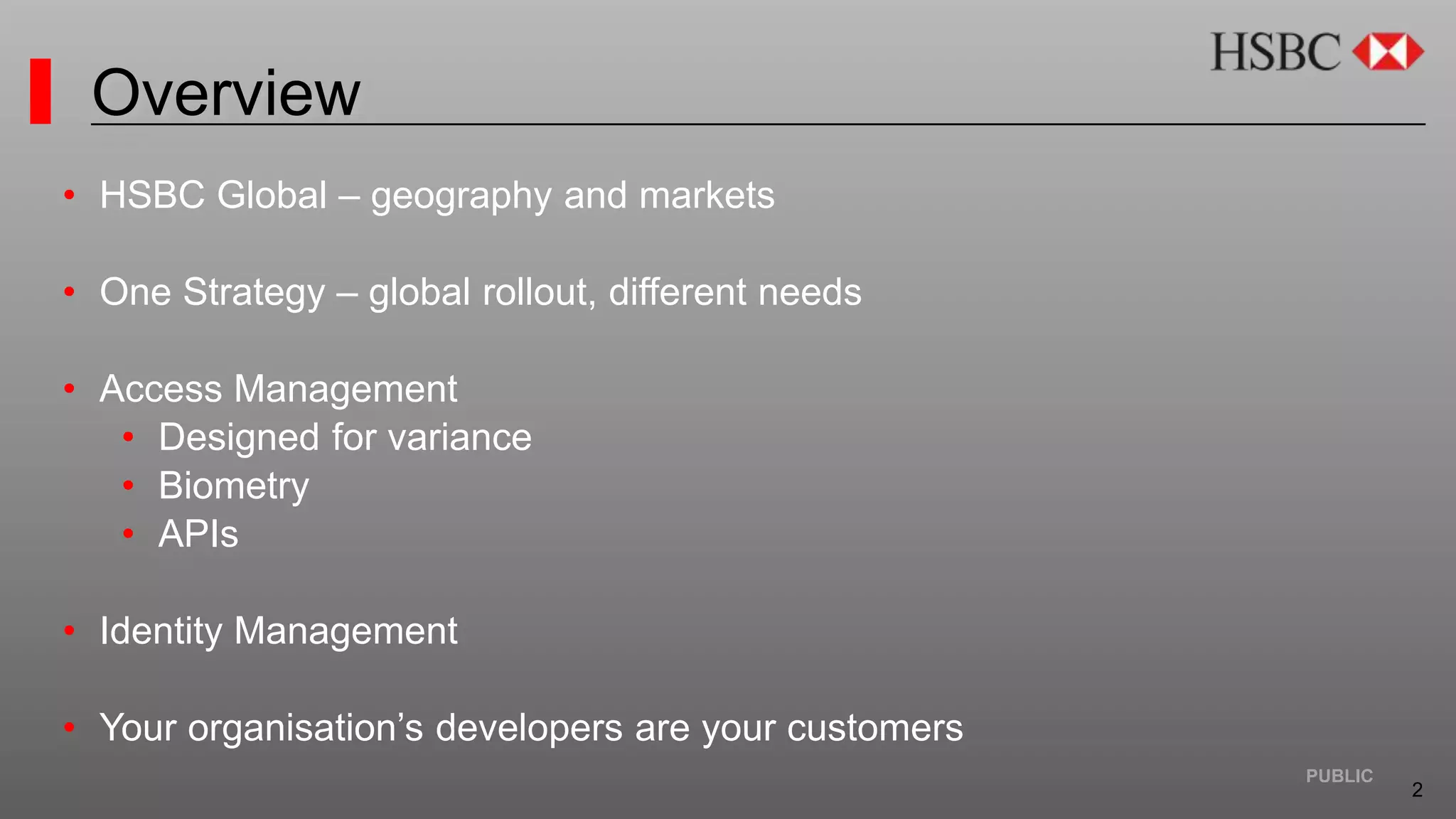 2
PUBLIC
Overview
• HSBC Global – geography and markets
• One Strategy – global rollout, different needs
• Access Management
• Designed for variance
• Biometry
• APIs
• Identity Management
• Your organisation’s developers are your customers
 