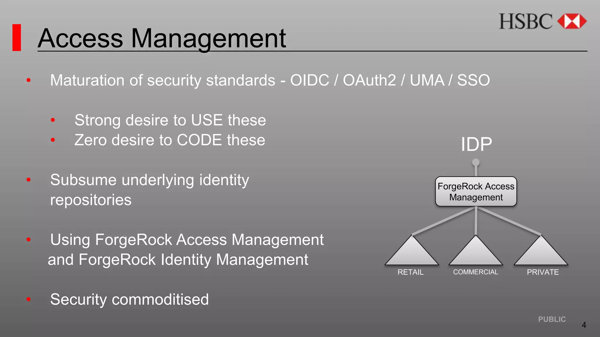 4
PUBLIC
Access Management
• Maturation of security standards - OIDC / OAuth2 / UMA / SSO
• Strong desire to USE these
• Zero desire to CODE these
• Subsume underlying identity
repositories
• Using ForgeRock Access Management
and ForgeRock Identity Management
• Security commoditised
ForgeRock Access
Management
IDP
RETAIL COMMERCIAL PRIVATE
 