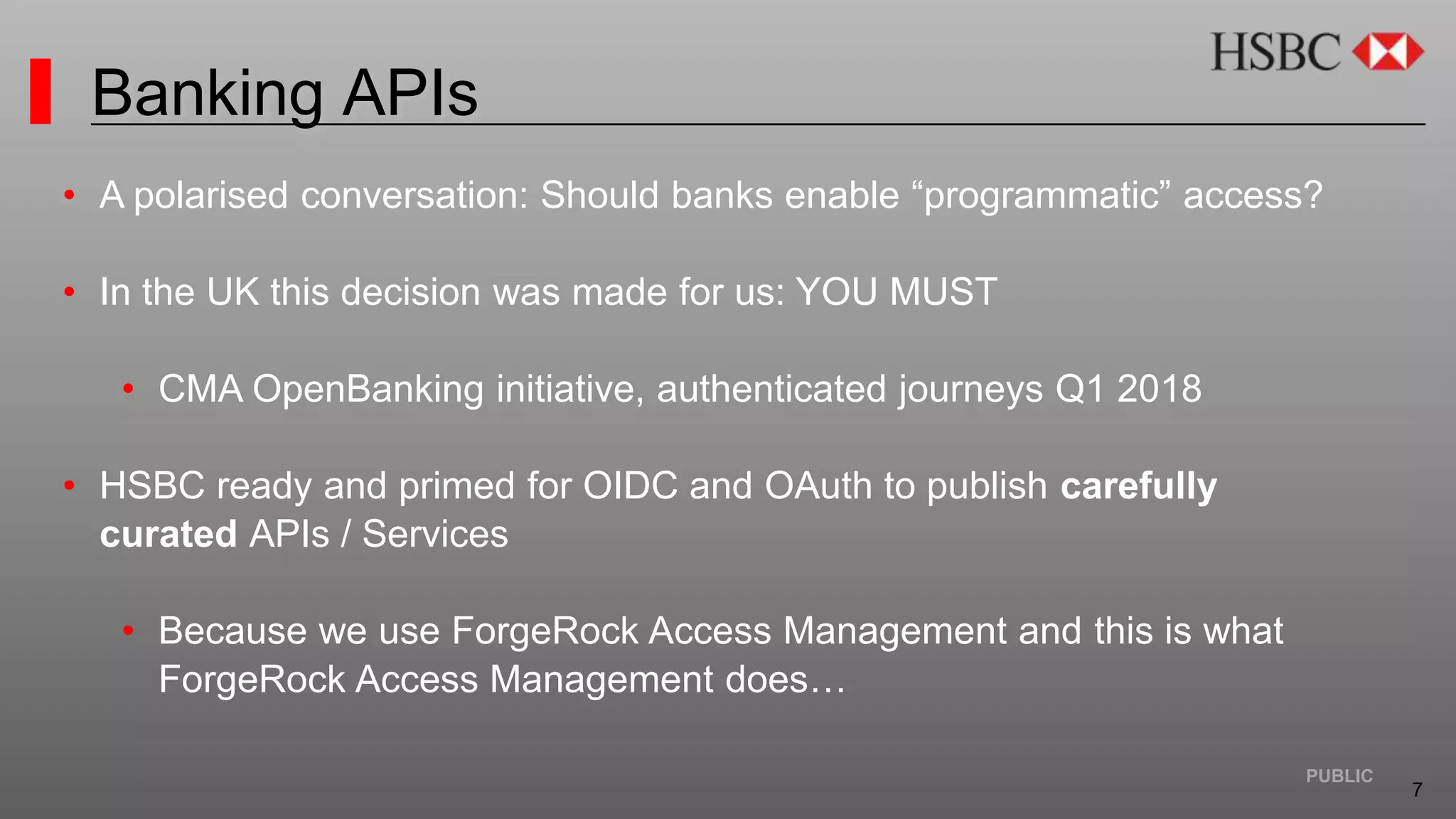 7
PUBLIC
Banking APIs
• A polarised conversation: Should banks enable “programmatic” access?
• In the UK this decision was made for us: YOU MUST
• CMA OpenBanking initiative, authenticated journeys Q1 2018
• HSBC ready and primed for OIDC and OAuth to publish carefully
curated APIs / Services
• Because we use ForgeRock Access Management and this is what
ForgeRock Access Management does…
 