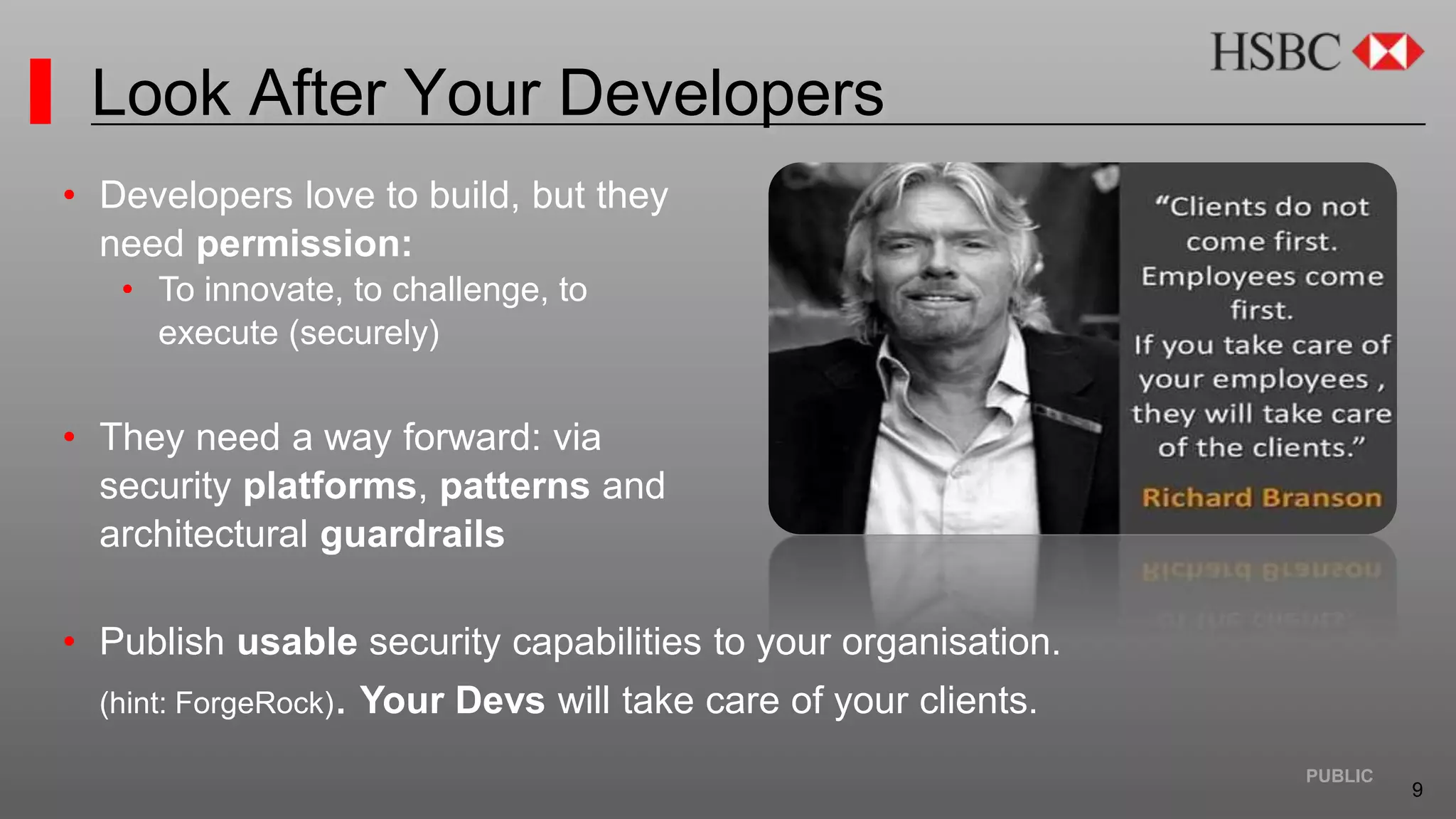 9
PUBLIC
Look After Your Developers
• Developers love to build, but they
need permission:
• To innovate, to challenge, to
execute (securely)
• They need a way forward: via
security platforms, patterns and
architectural guardrails
• Publish usable security capabilities to your organisation.
(hint: ForgeRock). Your Devs will take care of your clients.
 