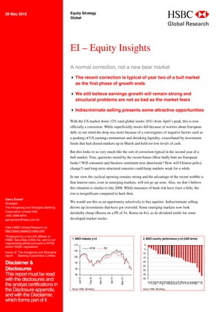 28 May 2010                             Equity Strategy
                                        Global                                                                                abc
                                                                                                                              Global Research



                                        EI – Equity Insights
                                        A normal correction, not a new bear market
                                         The recent correction is typical of year two of a bull market
                                          as the first phase of growth ends

                                         We still believe earnings growth will remain strong and
                                          structural problems are not as bad as the market fears

                                         Indiscriminate selling presents some attractive opportunities

                                        With the US market down 12% (and global stocks 16%) from April’s peak, this is now
                                        officially a correction. While superficially stocks fell because of worries about European
                                        debt, to our mind the drop was more because of a convergence of negative factors such as
                                        a peaking of US earnings momentum and shrinking liquidity, exacerbated by investment
                                        funds that had chased markets up in March and held too low levels of cash.

                                        But this looks to us very much like the sort of correction typical in the second year of a
                                        bull market. True, questions raised by the recent hiatus (How badly hurt are European
                                        banks? Will consumer and business sentiment now deteriorate? How will Chinese policy
                                        change?) and long-term structural concerns could keep markets weak for a while.

                                        In our view the cyclical upswing remains strong and the advantage of the recent wobble is
                                        that interest rates, even in emerging markets, will not go up soon. Also, we don’t believe
                                        this situation is similar to late 2008. While measures of bank risk have risen a little, the
                                        rise is insignificant compared to back then.
Garry Evans*
Strategist
                                        We would use this as an opportunity selectively to buy equities. Indiscriminate selling
The Hongkong and Shanghai Banking       throws up investments that have got oversold. Some emerging markets now look
Corporation Limited (HK)                decidedly cheap (Russia on a PE of 5x, Korea on 8x), as do dividend yields for some
+852 2996 6916
garryevans@hsbc.com.hk                  developed market stocks.

View HSBC Global Research at:
http://www.research.hsbc.com
*Employed by a non-US affiliate of
HSBC Securities (USA) Inc, and is not    1. MSCI indexes y-t-d                                      2. MSCI country performance y-t-d (USD terms)
registered/qualified pursuant to NYSE
                                          110                                                        0
and/or NASD regulations                                    ACWI              EM                      -5
                                          105
Issuer of The Hongkong and Shanghai                                                                 -10
report: Banking Corporation Limited       100                                                       -15

Disclaimer &                                95                                                      -20
                                                                                                    -25
Disclosures                                 90
                                                                                                    -30
This report must be read                    85                                                      -35

with the disclosures and
                                                 Jan-10



                                                           Feb-10


                                                                    Mar-10



                                                                                  Apr-10



                                                                                           May-10




                                                                                                    -40
                                                                                                          HK
                                                                                                          WO




                                                                                                           IT
                                                                                                          SW



                                                                                                          TW
                                                                                                           IN




                                                                                                          CH


                                                                                                          NL
                                                                                                          JP
                                                                                                          US
                                                                                                          CA
                                                                                                          MX
                                                                                                          SA




                                                                                                          UK

                                                                                                          GE


                                                                                                          SP
                                                                                                          SG
                                                                                                          EM



                                                                                                          SZ
                                                                                                          KR
                                                                                                          RU




                                                                                                          AU
                                                                                                          BR
                                                                                                          FR




the analyst certifications in
the Disclosure appendix,                 Source: HSBC, Bloomberg                                    Source: HSBC, Bloomberg

and with the Disclaimer,
which forms part of it
 