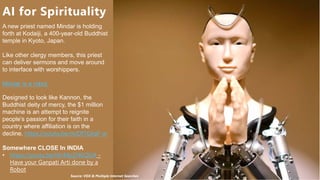 HSBC - DNA Summit - Ethics in Use of Data and AI - Speech - Kalilur Rahman v2.pptx
13
A new priest named Mindar is holding
forth at Kodaiji, a 400-year-old Buddhist
temple in Kyoto, Japan.
Like other clergy members, this priest
can deliver sermons and move around
to interface with worshippers.
Mindar is a robot.
Designed to look like Kannon, the
Buddhist deity of mercy, the $1 million
machine is an attempt to reignite
people’s passion for their faith in a
country where affiliation is on the
decline. https://youtu.be/mJDf1GXaF-w
Somewhere CLOSE In INDIA
• https://youtu.be/tXvMpZHGQGA -
Have your Ganpati Arti done by a
Robot
AI for Spirituality
Source: VOX & Multiple Internet Searches
 