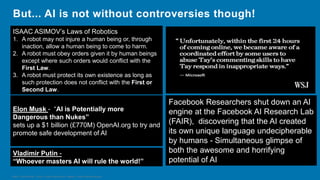 HSBC - DNA Summit - Ethics in Use of Data and AI - Speech - Kalilur Rahman v2.pptx
But... AI is not without controversies though!
Facebook Researchers shut down an AI
engine at the Facebook AI Research Lab
(FAIR), discovering that the AI created
its own unique language undecipherable
by humans - Simultaneous glimpse of
both the awesome and horrifying
potential of AI
Elon Musk - “AI is Potentially more
Dangerous than Nukes”
sets up a $1 billion (£770M) OpenAI.org to try and
promote safe development of AI
Vladimir Putin -
“Whoever masters AI will rule the world!”
ISAAC ASIMOV’s Laws of Robotics
1. A robot may not injure a human being or, through
inaction, allow a human being to come to harm.
2. A robot must obey orders given it by human beings
except where such orders would conflict with the
First Law.
3. A robot must protect its own existence as long as
such protection does not conflict with the First or
Second Law.
 
