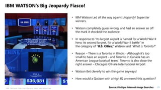 HSBC - DNA Summit - Ethics in Use of Data and AI - Speech - Kalilur Rahman v2.pptx
21
• IBM Watson Led all the way against Jeopardy! Superstar
winners.
• Watson completely guess wrong, and had an answer so off
the mark it shocked the audience
• In response to “Its largest airport is named for a World War II
hero; its second largest, for a World War II battle” in
the category of “U.S. Cities,” Watson said “What is Toronto?”
• Reason – There is a Toronto in Illinois - Although it’s too
small to have an airport – and Toronto in Canada has an
American League baseball team. Toronto is also close the
right answer – Chicago’s O’Hare International Airport
• Watson Bet cleverly to win the game anyways!
• How would a Quizzer with a high IQ answered this question?
IBM WATSON’s Big Jeopardy Fiasco!
Source: Multiple Internet Image Searches
 