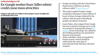 HSBC - DNA Summit - Ethics in Use of Data and AI - Speech - Kalilur Rahman v2.pptx
32
• Google isworking with the United States
Department of Defense on drone
software called "Project Maven."
• The project applied Google's image-
recognition techniques to the millions of
hours of drone footage collected by the
military with the goal of identifying
people and objects of interest.
• Laura Nolan, who resigned from Google
last year in protest at being sent to work
on a project to dramatically enhance US
military drone technology, has called for
all AI killing machines not operated by
humans to be banned.
• Nolan said killer robots not guided by
human remote control should be
outlawed by the same type of
international treaty that bans chemical
weapons.
Source: https://www.theguardian.com/technology/2019/sep/15/ex-google-worker-fears-killer-robots-cause-mass-atrocities
 