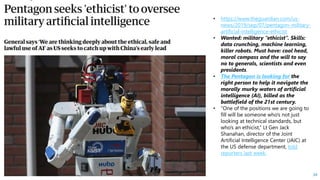 HSBC - DNA Summit - Ethics in Use of Data and AI - Speech - Kalilur Rahman v2.pptx
34
• https://www.theguardian.com/us-
news/2019/sep/07/pentagon-military-
artificial-intelligence-ethicist
• Wanted: military “ethicist”. Skills:
data crunching, machine learning,
killer robots. Must have: cool head,
moral compass and the will to say
no to generals, scientists and even
presidents.
• The Pentagon is looking for the
right person to help it navigate the
morally murky waters of artificial
intelligence (AI), billed as the
battlefield of the 21st century.
• “One of the positions we are going to
fill will be someone who’s not just
looking at technical standards, but
who’s an ethicist,” Lt Gen Jack
Shanahan, director of the Joint
Artificial Intelligence Center (JAIC) at
the US defense department, told
reporters last week.
 