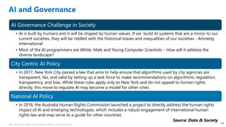 HSBC - DNA Summit - Ethics in Use of Data and AI - Speech - Kalilur Rahman v2.pptx
48
AI and Governance
AI Governance Challenge in Society
• AI is built by humans and it will be shaped by human values. If we build AI systems that are a mirror to our
current societies, they will be riddled with the historical biases and inequalities of our societies - Amnesty
International
• Most of the AI programmers are White, Male and Young Computer Scientists – How will it address the
diverse landscape?
City Centric AI Policy
• In 2017, New York City passed a law that aims to help ensure that algorithms used by city agencies are
transparent, fair, and valid by setting up a task force to make recommendations on algorithmic regulation,
transparency, and bias. While these rules apply only to New York and do not appeal to human rights
directly, this move to regulate AI may become a model for other cities.
National AI Policy
• In 2018, the Australia Human Rights Commission launched a project to directly address the human rights
impact of AI and emerging technologies, which includes a robust engagement of international human
rights law and may serve as a guide for other countries
Source: Data & Society
 