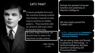 Perhaps the greatest Computer
Scientist ever predicting on
Machine Intelligence
We have clearly passed the
TURING TEST
• In 2014 - Eugene Goostman, Simulating a
13 year old passed the Turing test at
University of Reading
We are seeing Leaps and Bounds
in advances of Technology – in
Artificial Intelligence, Big Data,
Quantum Computing and
Processing Power!
Let’s hear!
 