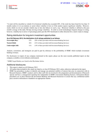 渐飞研究报告 - http://bg.panlv.net
    Equity Strategy
    China                                                                                                     abc
    3 February 2012




*A stock will be classified as volatile if its historical volatility has exceeded 40%, if the stock has been listed for less than 12
months (unless it is in an industry or sector where volatility is low) or if the analyst expects significant volatility. However,
stocks which we do not consider volatile may in fact also behave in such a way. Historical volatility is defined as the past
month's average of the daily 365-day moving average volatilities. In order to avoid misleadingly frequent changes in rating,
however, volatility has to move 2.5 percentage points past the 40% benchmark in either direction for a stock's status to change.

Rating distribution for long-term investment opportunities
As of 03 February 2012, the distribution of all ratings published is as follows:
Overweight (Buy)                53%      (26% of these provided with Investment Banking Services)
Neutral (Hold)                     36%      (21% of these provided with Investment Banking Services)
Underweight (Sell)                 11%      (14% of these provided with Investment Banking Services)


Analysts, economists, and strategists are paid in part by reference to the profitability of HSBC which includes investment
banking revenues.

For disclosures in respect of any company mentioned in this report, please see the most recently published report on that
company available at www.hsbcnet.com/research.

* HSBC Legal Entities are listed in the Disclaimer below.

Additional disclosures
1    This report is dated as at 03 February 2012.
2    All market data included in this report are dated as at close 02 February 2012, unless otherwise indicated in the report.
3    HSBC has procedures in place to identify and manage any potential conflicts of interest that arise in connection with its
     Research business. HSBC's analysts and its other staff who are involved in the preparation and dissemination of Research
     operate and have a management reporting line independent of HSBC's Investment Banking business. Information Barrier
     procedures are in place between the Investment Banking and Research businesses to ensure that any confidential and/or
     price sensitive information is handled in an appropriate manner.




6
 