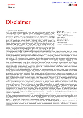 渐飞研究报告 - http://bg.panlv.net
   Equity Strategy
   China                                                                                                                        abc
   3 February 2012




Disclaimer
* Legal entities as at 04 March 2011                                                                           Issuer of report
‘UAE’ HSBC Bank Middle East Limited, Dubai; ‘HK’ The Hongkong and Shanghai Banking                             The Hongkong and Shanghai Banking
Corporation Limited, Hong Kong; ‘TW’ HSBC Securities (Taiwan) Corporation Limited; ‘CA’ HSBC                   Corporation Limited
Securities (Canada) Inc, Toronto; HSBC Bank, Paris Branch; HSBC France; ‘DE’ HSBC Trinkaus &
Burkhardt AG, Düsseldorf; 000 HSBC Bank (RR), Moscow; ‘IN’ HSBC Securities and Capital                         Level 19, 1 Queen’s Road Central
Markets (India) Private Limited, Mumbai; ‘JP’ HSBC Securities (Japan) Limited, Tokyo; ‘EG’ HSBC                Hong Kong SAR
Securities Egypt SAE, Cairo; ‘CN’ HSBC Investment Bank Asia Limited, Beijing Representative                    Telephone: +852 2843 9111
Office; The Hongkong and Shanghai Banking Corporation Limited, Singapore Branch; The                           Telex: 75100 CAPEL HX
Hongkong and Shanghai Banking Corporation Limited, Seoul Securities Branch; The Hongkong and
                                                                                                               Fax: +852 2596 0200
Shanghai Banking Corporation Limited, Seoul Branch; HSBC Securities (South Africa) (Pty) Ltd,
Johannesburg; ‘GR’ HSBC Securities SA, Athens; HSBC Bank plc, London, Madrid, Milan,                           Website: www.research.hsbc.com
Stockholm, Tel Aviv; ‘US’ HSBC Securities (USA) Inc, New York; HSBC Yatirim Menkul Degerler AS,
Istanbul; HSBC México, SA, Institución de Banca Múltiple, Grupo Financiero HSBC; HSBC Bank
Brasil SA – Banco Múltiplo; HSBC Bank Australia Limited; HSBC Bank Argentina SA; HSBC Saudi
Arabia Limited; The Hongkong and Shanghai Banking Corporation Limited, New Zealand Branch
This document has been issued by The Hongkong and Shanghai Banking Corporation Limited (“HSBC”) in the conduct of its Hong Kong regulated
business for the information of its institutional and professional customers; it is not intended for and should not be distributed to retail customers in
Hong Kong. The Hongkong and Shanghai Banking Corporation Limited is regulated by the Securities and Futures Commission. All enquires by
recipients in Hong Kong must be directed to your HSBC contact in Hong Kong. If it is received by a customer of an affiliate of HSBC, its provision
to the recipient is subject to the terms of business in place between the recipient and such affiliate. This document is not and should not be construed
as an offer to sell or the solicitation of an offer to purchase or subscribe for any investment. HSBC has based this document on information obtained
from sources it believes to be reliable but which it has not independently verified; HSBC makes no guarantee, representation or warranty and accepts
no responsibility or liability as to its accuracy or completeness. Expressions of opinion are those of the Research Division of HSBC only and are
subject to change without notice. HSBC and its affiliates and/or their officers, directors and employees may have positions in any securities
mentioned in this document (or in any related investment) and may from time to time add to or dispose of any such securities (or investment). HSBC
and its affiliates may act as market maker or have assumed an underwriting commitment in the securities of companies discussed in this document (or
in related investments), may sell them to or buy them from customers on a principal basis and may also perform or seek to perform investment
banking or underwriting services for or relating to those companies.
HSBC Securities (USA) Inc. accepts responsibility for the content of this research report prepared by its non-US foreign affiliate. All U.S. persons
receiving and/or accessing this report and wishing to effect transactions in any security discussed herein should do so with HSBC Securities (USA)
Inc. in the United States and not with its non-US foreign affiliate, the issuer of this report.
In the UK this report may only be distributed to persons of a kind described in Article 19(5) of the Financial Services and Markets Act 2000
(Financial Promotion) Order 2001. The protections afforded by the UK regulatory regime are available only to those dealing with a representative of
HSBC Bank plc in the UK. In Singapore, this publication is distributed by The Hongkong and Shanghai Banking Corporation Limited, Singapore
Branch for the general information of institutional investors or other persons specified in Sections 274 and 304 of the Securities and Futures Act
(Chapter 289) (“SFA”) and accredited investors and other persons in accordance with the conditions specified in Sections 275 and 305 of the SFA.
This publication is not a prospectus as defined in the SFA. It may not be further distributed in whole or in part for any purpose. The Hongkong and
Shanghai Banking Corporation Limited Singapore Branch is regulated by the Monetary Authority of Singapore. Recipients in Singapore should
contact a "Hongkong and Shanghai Banking Corporation Limited, Singapore Branch" representative in respect of any matters arising from, or in
connection with this report. In Australia, this publication has been distributed by The Hongkong and Shanghai Banking Corporation Limited (ABN
65 117 925 970, AFSL 301737) for the general information of its “wholesale” customers (as defined in the Corporations Act 2001). Where
distributed to retail customers, this research is distributed by HSBC Bank Australia Limited (AFSL No. 232595). These respective entities make no
representations that the products or services mentioned in this document are available to persons in Australia or are necessarily suitable for any
particular person or appropriate in accordance with local law. No consideration has been given to the particular investment objectives, financial
situation or particular needs of any recipient. This publication is distributed in New Zealand by The Hongkong and Shanghai Banking Corporation
Limited, New Zealand Branch.
In Japan, this publication has been distributed by HSBC Securities (Japan) Limited. It may not be further distributed in whole or in part for any
purpose. In Korea, this publication is distributed by The Hongkong and Shanghai Banking Corporation Limited, Seoul Securities Branch ("HBAP
SLS") for the general information of professional investors specified in Article 9 of the Financial Investment Services and Capital Markets Act
(“FSCMA”). This publication is not a prospectus as defined in the FSCMA. It may not be further distributed in whole or in part for any purpose.
HBAP SLS is regulated by the Financial Services Commission and the Financial Supervisory Service of Korea.
© Copyright. The Hongkong and Shanghai Banking Corporation Limited 2012, ALL RIGHTS RESERVED. No part of this publication may be
reproduced, stored in a retrieval system, or transmitted, on any form or by any means, electronic, mechanical, photocopying, recording, or otherwise,
without the prior written permission of The Hongkong and Shanghai Banking Corporation Limited. MICA (P) 208/04/2011 and MICA (P)
040/04/2011




                                                                                                                                                       7
 