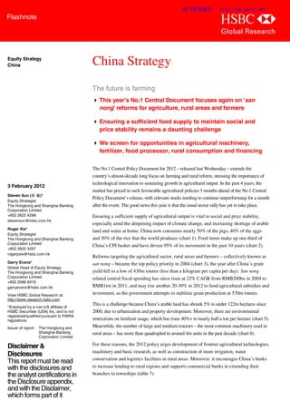 渐飞研究报告 - http://bg.panlv.net
Flashnote
                                                                                                                  abc
                                                                                                                  Global Research


Equity Strategy
China                                     China Strategy
                                          The future is farming
                                           This year’s No.1 Central Document focuses again on ‘san
                                            nong’ reforms for agriculture, rural areas and farmers

                                           Ensuring a sufficient food supply to maintain social and
                                            price stability remains a daunting challenge

                                           We screen for opportunities in agricultural machinery,
                                            fertilizer, food processor, rural consumption and financing

                                          The No.1 Central Policy Document for 2012 – released last Wednesday – extends the
                                          country’s almost-decade long focus on farming and rural reform, stressing the importance of
                                          technological innovation to sustaining growth in agricultural output. In the past 4 years, the
3 February 2012
                                          market has priced in such favourable agricultural policies 3 months ahead of the No.1 Central
Steven Sun (孙 瑜)*
                                          Policy Document’s release, with relevant stocks tending to continue outperforming for a month
Equity Strategist
The Hongkong and Shanghai Banking         after the event. The good news this year is that the usual sector rally has yet to take place.
Corporation Limited
+852 2822 4298                            Ensuring a sufficient supply of agricultural output is vital to social and price stability,
stevensun@hsbc.com.hk
                                          especially amid the deepening impact of climate change, and increasing shortage of arable
Roger Xie*
                                          land and water at home. China now consumes nearly 50% of the pigs, 40% of the eggs
Equity Strategist
The Hongkong and Shanghai Banking         and 30% of the rice that the world produces (chart 1). Food items make up one-third of
Corporation Limited
                                          China’s CPI basket and have driven 95% of its movement in the past 10 years (chart 2).
+852 2822 4297
rogerpxie@hsbc.com.hk
                                          Reforms targeting the agricultural sector, rural areas and farmers – collectively known as
Garry Evans*                              san nong – became the top policy priority in 2004 (chart 3), the year after China’s grain
Global Head of Equity Strategy
The Hongkong and Shanghai Banking         yield fell to a low of 430m tonnes (less than a kilogram per capita per day). San nong
Corporation Limited                       related central fiscal spending has since risen at 22% CAGR from RMB200bn in 2004 to
+852 2996 6916
garryevans@hsbc.com.hk                    RMB1trn in 2011, and may rise another 20-30% in 2012 to fund agricultural subsidies and
View HSBC Global Research at:             investment, as the government attempts to stabilize grain production at 570m tonnes.
http://www.research.hsbc.com
                                          This is a challenge because China’s arable land has shrunk 5% to under 122m hectares since
*Employed by a non-US affiliate of
HSBC Securities (USA) Inc, and is not     2000, due to urbanization and property development. Moreover, there are environmental
registered/qualified pursuant to FINRA
regulations                               restrictions on fertilizer usage, which has risen 40%+ to nearly half a ton per hectare (chart 5).
Issuer of report:   The Hongkong and      Meanwhile, the number of large and medium tractors – the most common machinery used in
                    Shanghai Banking      rural areas – has more than quadrupled to around 4m units in the past decade (chart 6).
                    Corporation Limited

Disclaimer &                              For these reasons, the 2012 policy urges development of frontier agricultural technologies,
                                          machinery and basic research, as well as construction of more irrigation, water
Disclosures
                                          conservation and logistics facilities in rural areas. Moreover, it encourages China’s banks
This report must be read
with the disclosures and                  to increase lending to rural regions and supports commercial banks in extending their
the analyst certifications in             branches to townships (table 7).
the Disclosure appendix,
and with the Disclaimer,
which forms part of it
 