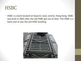 HSBC
• HSBC is a bank located on Queens road, central, Hong Kong. HSBC
  was built in 1865 after the old HSBC got out of date. The HSBC is a
  bank and so was the old HSBC building.
 