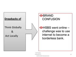 BRAND
Drawbacks of               CONFUSION

Think Globally              HSBS went online –
     &                     challenge was to use
Act Locally                internet to become a
                           borderless bank.



                  CHITKARA
                 UNIVERSITY,                      10
                    CONSUMER BEHAVIOUR
 