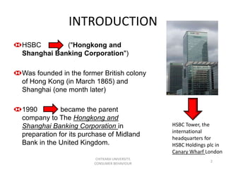 INTRODUCTION
HSBC        ("Hongkong and
Shanghai Banking Corporation")

Was founded in the former British colony
of Hong Kong (in March 1865) and
Shanghai (one month later)

1990         became the parent
company to The Hongkong and
Shanghai Banking Corporation in                HSBC Tower, the
                                               international
preparation for its purchase of Midland        headquarters for
Bank in the United Kingdom.                    HSBC Holdings plc in
                                               Canary Wharf London
                        CHITKARA UNIVERSITY,
                                                              2
                       CONSUMER BEHAVIOUR
 