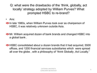 Q: what were the drawbacks of the „think, globally, act
    locally‟ strategy adopted by William Purves? What
                prompted HSBC to re-brand?
• Ans:
  In late 1980s, when William Purves took over as chairperson of
  HSBC, it was relatively unknown outside Asia.

  Mr. William acquired dozen of bank brands and changed HSBC into
  a global bank .

  HSBC consolidated about a dozen brands that it had acquired, 5500
  offices, and 1200 financial services subsidiaries which were spread
  all over the globe , with a philosophy of “think Globally ,Act Locally.”




                              CHITKARA UNIVERSITY,
                                                                         9
                             CONSUMER BEHAVIOUR
 