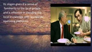 Its slogan gives it a sense of
familiarity to the local people
and is effective in blending the
local knowledge with worldwide
operating platforms.
Its slogan gives it a sense of
familiarity to the local people
and is effective in blending the
local knowledge with worldwide
operating platforms.
 