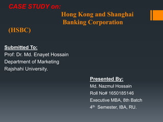 CASE STUDY on:
Hong Kong and Shanghai
Banking Corporation
(HSBC)
Submitted To:
Prof: Dr. Md. Enayet Hossain
Department of Marketing
Rajshahi University.
Presented By:
Md. Nazmul Hossain
Roll No# 1650185146
Executive MBA, 8th Batch
4th Semester, IBA, RU.
 