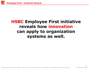 Employee First – Customer Second




               HSBC Employee First initiative
                  reveals how innovation
                 can apply to organization
                     systems as well.




                                                                                                                                  10
HSBC Business School Mr. Miguel Cortes S. / Executive Coordinator of Presidency / Restricted for Company use Only   November 05th, 2011
 