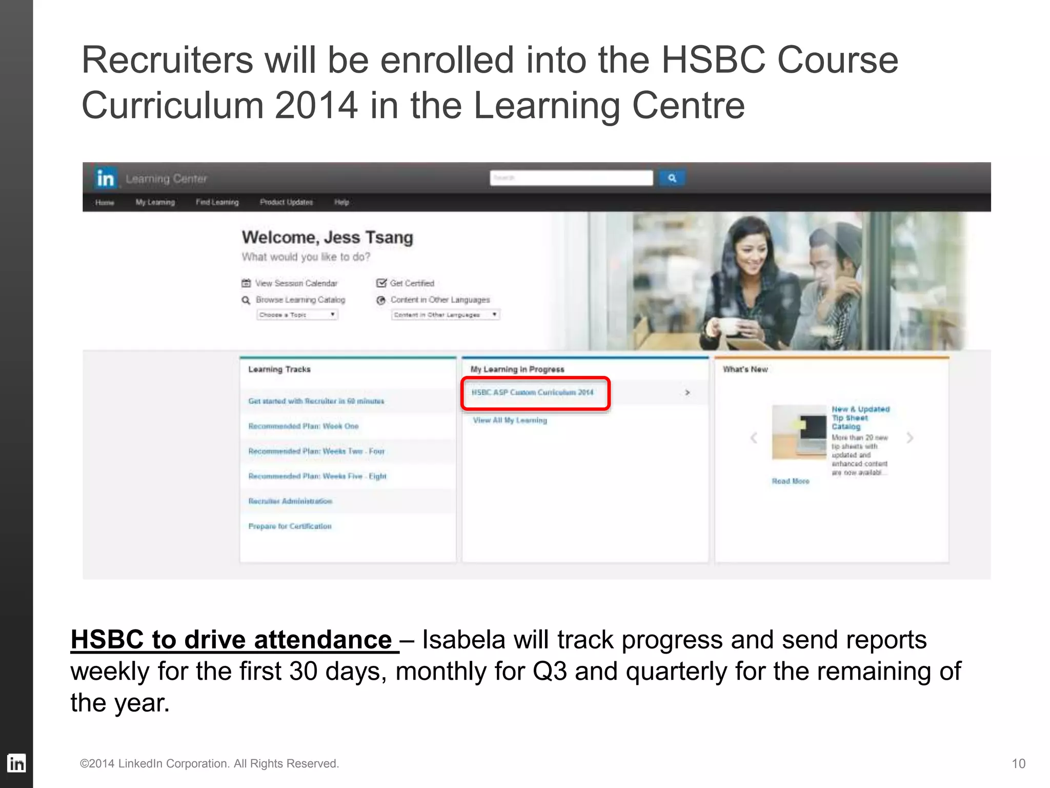 Recruiters will be enrolled into the HSBC Course
Curriculum 2014 in the Learning Centre
©2014 LinkedIn Corporation. All Rights Reserved. 10
HSBC to drive attendance – Isabela will track progress and send reports
weekly for the first 30 days, monthly for Q3 and quarterly for the remaining of
the year.
 