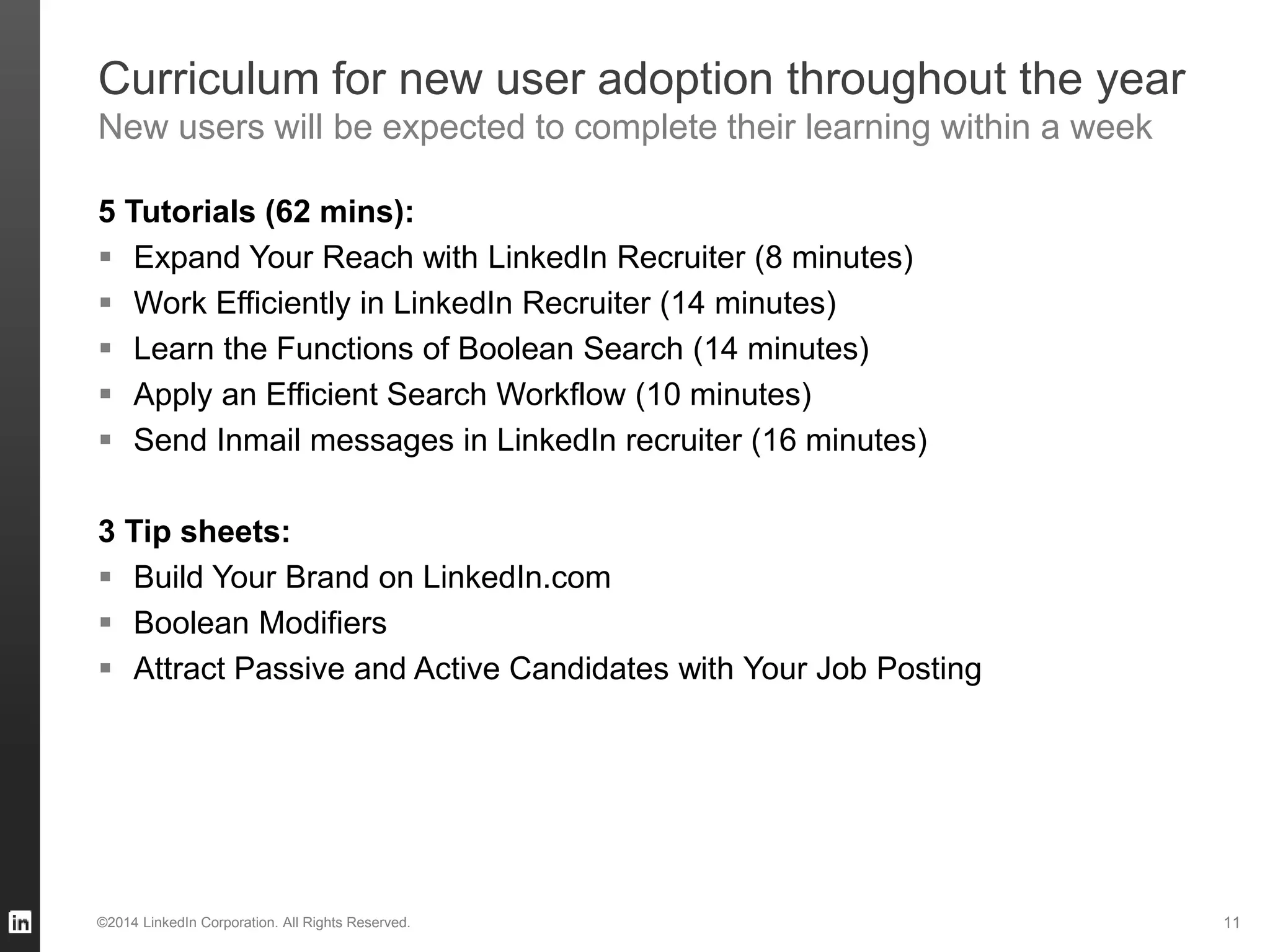 Curriculum for new user adoption throughout the year
New users will be expected to complete their learning within a week
5 Tutorials (62 mins):
 Expand Your Reach with LinkedIn Recruiter (8 minutes)
 Work Efficiently in LinkedIn Recruiter (14 minutes)
 Learn the Functions of Boolean Search (14 minutes)
 Apply an Efficient Search Workflow (10 minutes)
 Send Inmail messages in LinkedIn recruiter (16 minutes)
3 Tip sheets:
 Build Your Brand on LinkedIn.com
 Boolean Modifiers
 Attract Passive and Active Candidates with Your Job Posting
©2014 LinkedIn Corporation. All Rights Reserved. 11
 