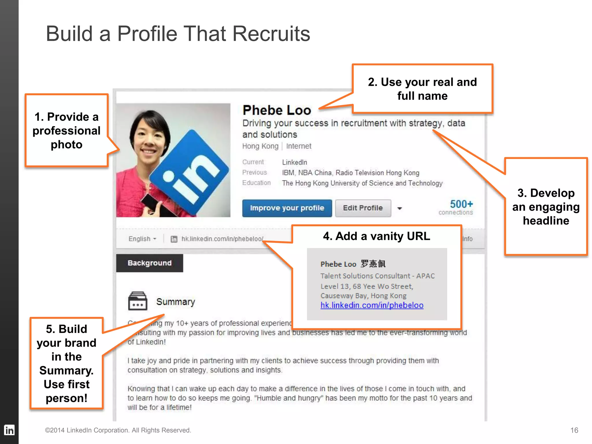 Build a Profile That Recruits
1. Provide a
professional
photo
3. Develop
an engaging
headline
5. Build
your brand
in the
Summary.
Use first
person!
2. Use your real and
full name
4. Add a vanity URL
©2014 LinkedIn Corporation. All Rights Reserved. 16
 