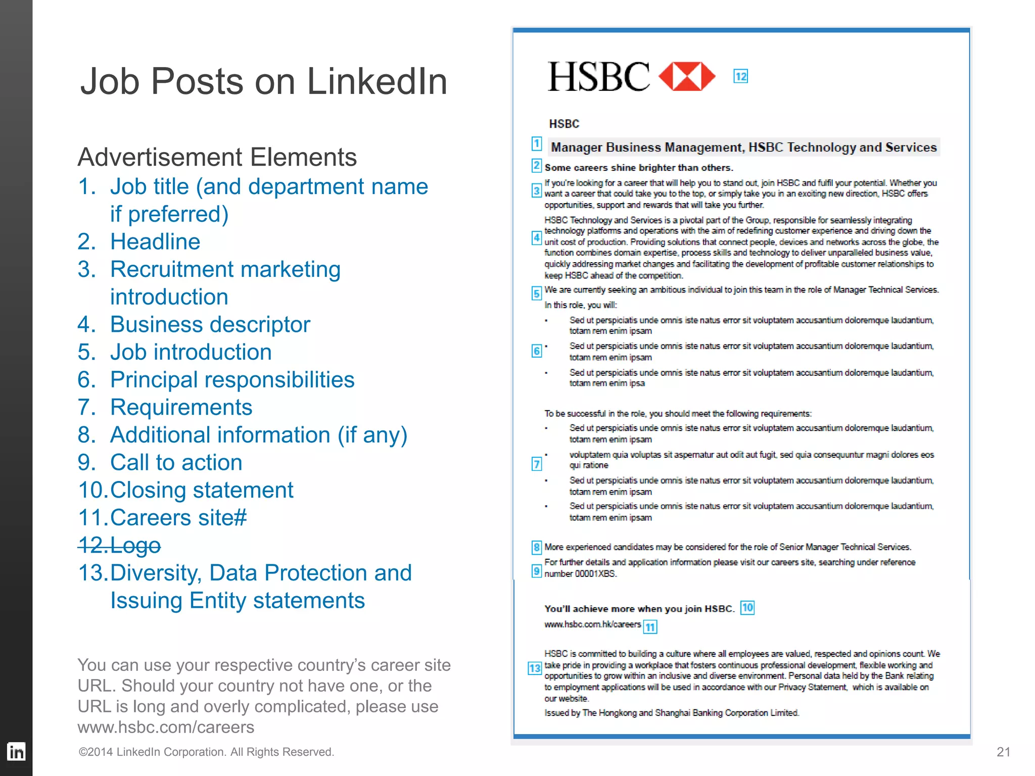 Job Posts on LinkedIn
©2014 LinkedIn Corporation. All Rights Reserved. 21
You can use your respective country’s career site
URL. Should your country not have one, or the
URL is long and overly complicated, please use
www.hsbc.com/careers
Advertisement Elements
1. Job title (and department name
if preferred)
2. Headline
3. Recruitment marketing
introduction
4. Business descriptor
5. Job introduction
6. Principal responsibilities
7. Requirements
8. Additional information (if any)
9. Call to action
10.Closing statement
11.Careers site#
12.Logo
13.Diversity, Data Protection and
Issuing Entity statements
 