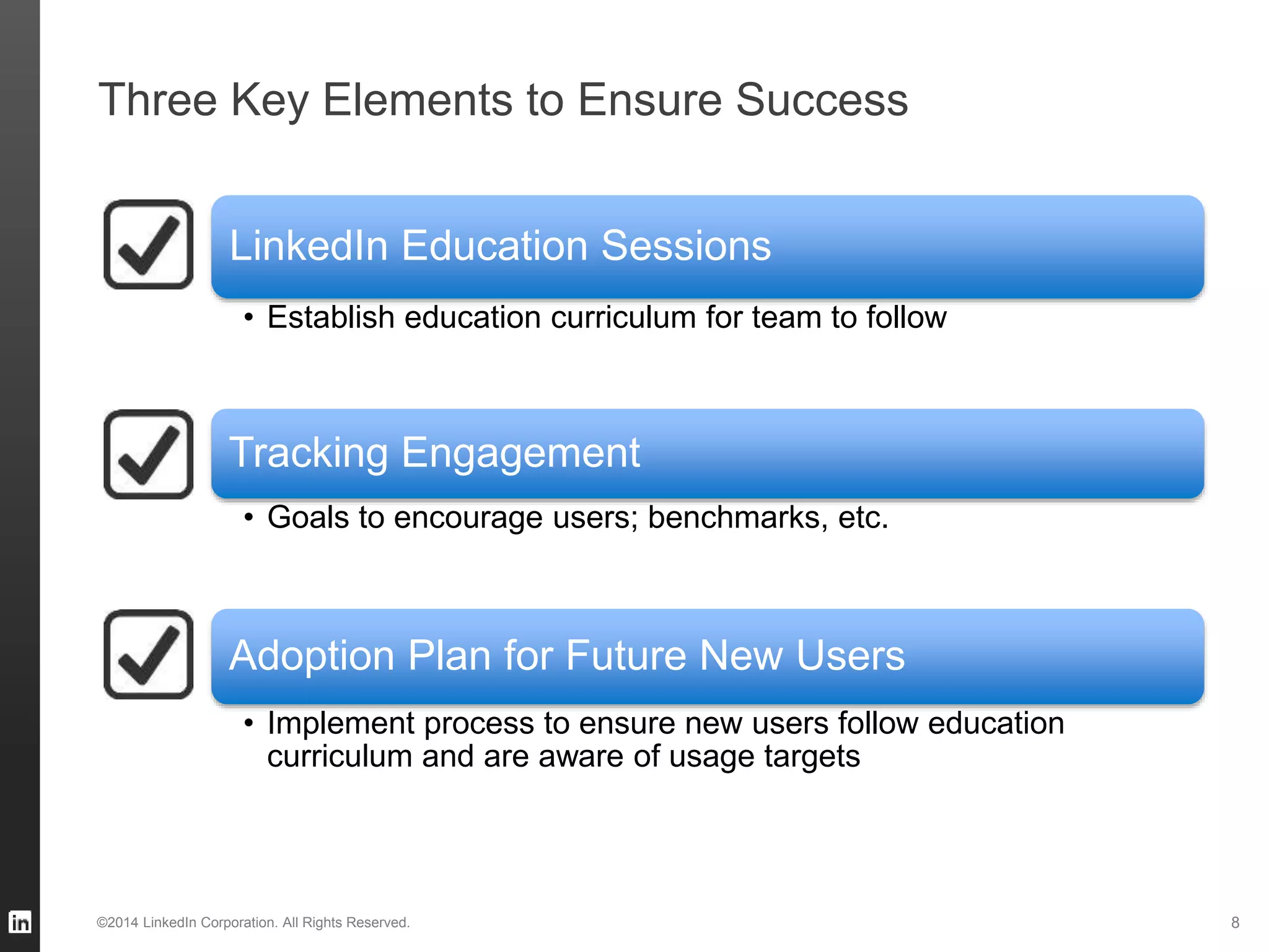 Three Key Elements to Ensure Success
©2014 LinkedIn Corporation. All Rights Reserved.
LinkedIn Education Sessions
• Establish education curriculum for team to follow
Tracking Engagement
• Goals to encourage users; benchmarks, etc.
Adoption Plan for Future New Users
• Implement process to ensure new users follow education
curriculum and are aware of usage targets
8
 