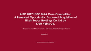 AIBC 2017 HSBC M&A Case Competition
A Renewed Opportunity: Proposed Acquisition of
Nissin Foods Holdings Co. Ltd by
Kraft Heinz Co.
August 2017
• Prepared by: Team R-Cap Investments - Jatin Sehgal, Natalie Ho, & Raghav Narayan
The content of this presentation is not for public sharing without the explicit permission of ASB.
Data presented in this file is still subject of approval of multiple stakeholders.
 