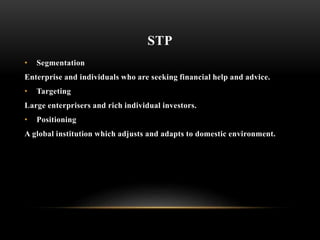 STP
• Segmentation
Enterprise and individuals who are seeking financial help and advice.
• Targeting
Large enterprisers and rich individual investors.
• Positioning
A global institution which adjusts and adapts to domestic environment.
 