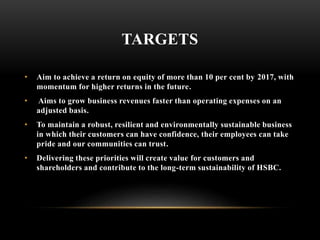 TARGETS
• Aim to achieve a return on equity of more than 10 per cent by 2017, with
momentum for higher returns in the future.
• Aims to grow business revenues faster than operating expenses on an
adjusted basis.
• To maintain a robust, resilient and environmentally sustainable business
in which their customers can have confidence, their employees can take
pride and our communities can trust.
• Delivering these priorities will create value for customers and
shareholders and contribute to the long-term sustainability of HSBC.
 