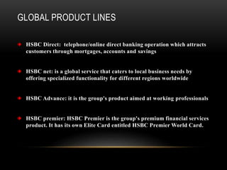 GLOBAL PRODUCT LINES
HSBC Direct: telephone/online direct banking operation which attracts
customers through mortgages, accounts and savings
HSBC net: is a global service that caters to local business needs by
offering specialized functionality for different regions worldwide
HSBC Advance: it is the group's product aimed at working professionals
HSBC premier: HSBC Premier is the group's premium financial services
product. It has its own Elite Card entitled HSBC Premier World Card.
 