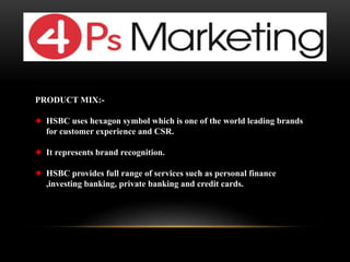 PRODUCT MIX:-
HSBC uses hexagon symbol which is one of the world leading brands
for customer experience and CSR.
It represents brand recognition.
HSBC provides full range of services such as personal finance
,investing banking, private banking and credit cards.
 