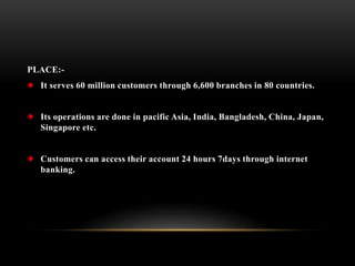 PLACE:-
It serves 60 million customers through 6,600 branches in 80 countries.
Its operations are done in pacific Asia, India, Bangladesh, China, Japan,
Singapore etc.
Customers can access their account 24 hours 7days through internet
banking.
 