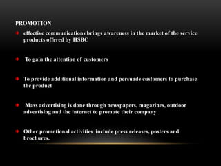 PROMOTION
effective communications brings awareness in the market of the service
products offered by HSBC
To gain the attention of customers
To provide additional information and persuade customers to purchase
the product
Mass advertising is done through newspapers, magazines, outdoor
advertising and the internet to promote their company.
Other promotional activities include press releases, posters and
brochures.
 