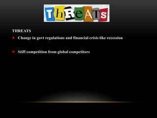 THREATS
Change in govt regulations and financial crisis like recession
Stiff competition from global competitors
 