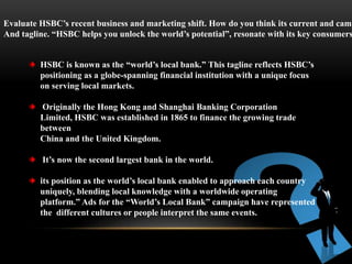 Evaluate HSBC’s recent business and marketing shift. How do you think its current and camp
And tagline. “HSBC helps you unlock the world’s potential”, resonate with its key consumers
HSBC is known as the “world’s local bank.” This tagline reflects HSBC’s
positioning as a globe-spanning financial institution with a unique focus
on serving local markets.
Originally the Hong Kong and Shanghai Banking Corporation
Limited, HSBC was established in 1865 to finance the growing trade
between
China and the United Kingdom.
It’s now the second largest bank in the world.
its position as the world’s local bank enabled to approach each country
uniquely, blending local knowledge with a worldwide operating
platform.” Ads for the “World’s Local Bank” campaign have represented
the different cultures or people interpret the same events.
 