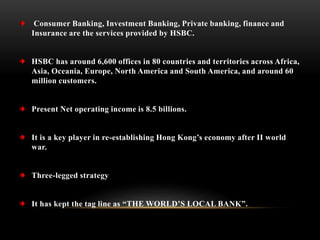Consumer Banking, Investment Banking, Private banking, finance and
Insurance are the services provided by HSBC.
HSBC has around 6,600 offices in 80 countries and territories across Africa,
Asia, Oceania, Europe, North America and South America, and around 60
million customers.
Present Net operating income is 8.5 billions.
It is a key player in re-establishing Hong Kong’s economy after II world
war.
Three-legged strategy
It has kept the tag line as “THE WORLD’S LOCAL BANK”.
 