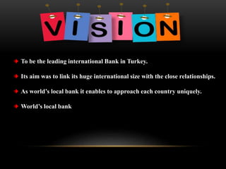 To be the leading international Bank in Turkey.
Its aim was to link its huge international size with the close relationships.
As world’s local bank it enables to approach each country uniquely.
World’s local bank
 