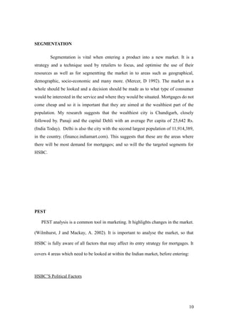 SEGMENTATION
Segmentation is vital when entering a product into a new market. It is a
strategy and a technique used by retailers to focus, and optimise the use of their
resources as well as for segmentting the market in to areas such as geographical,
demographic, socio-economic and many more. (Mercer, D 1992). The market as a
whole should be looked and a decision should be made as to what type of consumer
would be interested in the service and where they would be situated. Mortgages do not
come cheap and so it is important that they are aimed at the wealthiest part of the
population. My research suggests that the wealthiest city is Chandigarh, closely
followed by. Panaji and the capital Dehli with an average Per capita of 25,642 Rs.
(India Today). Delhi is also the city with the second largest population of 11,914,389,
in the country. (finance.indiamart.com). This suggests that these are the areas where
there will be most demand for mortgages; and so will the the targeted segments for
HSBC.
PEST
PEST analysis is a common tool in marketing. It highlights changes in the market.
(Wilmhurst, J and Mackay, A. 2002). It is important to analyse the market, so that
HSBC is fully aware of all factors that may affect its entry strategy for mortgages. It
covers 4 areas which need to be looked at within the Indian market, before entering:
HSBC’S Political Factors
10
 