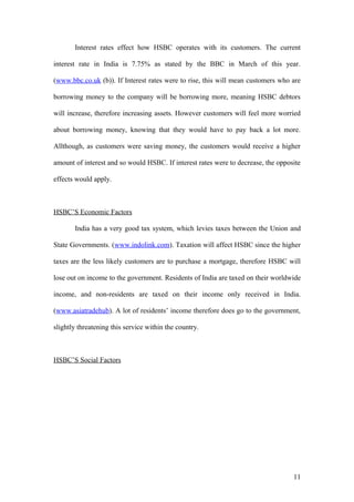 Interest rates effect how HSBC operates with its customers. The current
interest rate in India is 7.75% as stated by the BBC in March of this year.
(www.bbc.co.uk (b)). If Interest rates were to rise, this will mean customers who are
borrowing money to the company will be borrowing more, meaning HSBC debtors
will increase, therefore increasing assets. However customers will feel more worried
about borrowing money, knowing that they would have to pay back a lot more.
Allthough, as customers were saving money, the customers would receive a higher
amount of interest and so would HSBC. If interest rates were to decrease, the opposite
effects would apply.
HSBC’S Economic Factors
India has a very good tax system, which levies taxes between the Union and
State Governments. (www.indolink.com). Taxation will affect HSBC since the higher
taxes are the less likely customers are to purchase a mortgage, therefore HSBC will
lose out on income to the government. Residents of India are taxed on their worldwide
income, and non-residents are taxed on their income only received in India.
(www.asiatradehub). A lot of residents’ income therefore does go to the government,
slightly threatening this service within the country.
HSBC’S Social Factors
11
 