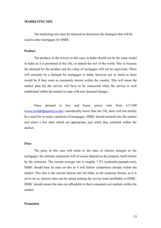 MARKETING MIX
The marketing mix must be analysed to determine the strategies that will be
used to enter mortgages for HSBC.
Product
The product, or the service in this case, in India should not be the same model
in India as it is promoted in the UK, or indeed the rest of the world. This is because
the demand for the product and the value of mortgages will not be equivilant. There
will currently be a demand for mortgages in India, however not as much as there
would be if they were as commonly known within the country. This will mean the
market plan for the service will have to be reassessed when the service is well
established within the market to cope with new demand changes.
Since demand is low and house prices start from £17,500
(www.worldofproperty.co.uk), considerably lower than the UK, there will not intially
be a need for so many variations of mortgages. HSBC should research into the market
and select a few rates which are appropriate, just while they estbalish within the
market.
Price
The price in this case will relate to the rates of interest charged on the
mortgages, the ultimate repayment will of course depend on the property itself chosen
by the consumer. The current average rate is roughly 7.5% (xinkaishi.typepad.com),
HSBC should base its rates on this as it will follow competitors already within the
market. This also is the current interest rate for India, as the economy booms, as it is
set to do so, interest rates can be raised making the service more profitable to HSBC.
HSBC should ensure the rates are affordable to their consumers yet realistic within the
market.
Promotion
13
 