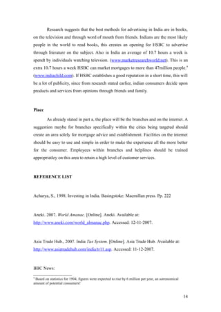 Research suggests that the best methods for advertising in India are in books,
on the television and through word of mouth from friends. Indians are the most likely
people in the world to read books, this creates an opening for HSBC to advertise
through literature on the subject. Also in India an average of 10.7 hours a week is
spendt by individuals watching televsion. (www.marketresearchworld.net). This is an
extra 10.7 hours a week HSBC can market mortgages to more than 47million people.9
(www.indiachild.com). If HSBC establishes a good reputation in a short time, this will
be a lot of publicity, since from research stated earlier, indian consumers decide upon
products and services from opinions through friends and family.
Place
As already stated in part a, the place will be the branches and on the internet. A
suggestion maybe for branches specifically within the cities being targeted should
create an area solely for mortgage advice and establishment. Facilities on the internet
should be easy to use and simple in order to make the experience all the more better
for the consumer. Employees within branches and helplines should be trained
appropriatley on this area to retain a high level of customer services.
REFERENCE LIST
Acharya, S., 1998. Investing in India. Basingstoke: Macmillan press. Pp. 222
Aneki. 2007. World Amanac. [Online]. Aneki. Available at:
http://www.aneki.com/world_almanac.php. Accessed: 12-11-2007.
Asia Trade Hub., 2007. India Tax System. [Online]. Asia Trade Hub. Available at:
http://www.asiatradehub.com/india/tr11.asp. Accessed: 11-12-2007.
BBC News:
9
Based on statistics for 1994, figures were expected to rise by 6 million per year, an astronomical
amount of potential consumers!
14
 