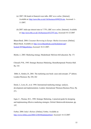 (a) 2007. UK heads in financial woes talks. BBC news online. [Internet].
Available at: http://news.bbc.co.uk/1/hi/business/6998228.stm. Accessed: 1-
11-2007.
(b) 2007. India ups interest rates to 7.75%. BBC news online. [Internet]. Available
at: http://news.bbc.co.uk/1/hi/business/6512797.stm. Accessed: 01-12-2007
Bharat Book. 2004. Consumer Borrowing in Europe: Market Assessment. [Online].
Bharat Book. Available at: http://www.bharatbook.com/bookdetail.asp?
bookid=9978&publisher. Accessed: 18-11-2007.
Blythe, J., 2003. Marketing strategy. Maidenhead: McGraw-hill education. Pp. 171
Chinsall, P M., 1995. Strategic Business Marketing. Hemelhempstead: Prentice Hall.
Pp. 318
Dibb, S., Simkin, D., 2001. The marketing case book: cases and concepts. 2nd
edition.
London:Thomson. Pp. 250, 262
Doole, I., Lowe, R., et al. 1994. International marketing strategy: analysis,
development and implementation. London: International Thomson Business Press. Pp.
271.
Egan, C., Thomas, M J., 1998. Strategic Marketing. A practical guide for designing
and implementing effective marketing strategies. Oxford: Butterworth-heineman. pp.
197.
Forbes. 2004. India’s Richest. [Online]. Forbes. Available at:
http://www.forbes.com/2004/12/08/04indialand.html. Accessed: 14-12-2007
15
 