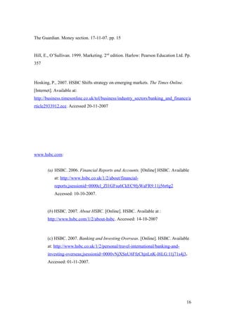 The Guardian. Money section. 17-11-07. pp. 15
Hill, E., O’Sullivan. 1999. Marketing. 2nd
edition. Harlow: Pearson Education Ltd. Pp.
357
Hosking, P., 2007. HSBC Shifts strategy on emerging markets. The Times Online.
[Internet]. Available at:
http://business.timesonline.co.uk/tol/business/industry_sectors/banking_and_finance/a
rticle2933912.ece. Accessed 20-11-2007
www.hsbc.com:
(a) HSBC. 2006. Financial Reports and Accounts. [Online] HSBC. Available
at: http://www.hsbc.co.uk/1/2/about/financial-
reports;jsessionid=0000cl_ZI1GFsu6CkEC9fyWaFR9:11j56r6g2
Accessed: 10-10-2007.
(b) HSBC. 2007. About HSBC. [Online]. HSBC. Available at :
http://www.hsbc.com/1/2/about-hsbc. Accessed: 14-10-2007
(c) HSBC. 2007. Banking and Investing Overseas. [Online]. HSBC. Available
at: http://www.hsbc.co.uk/1/2/personal/travel-international/banking-and-
investing-overseas;jsessionid=0000vNjXSnU6FfeChjnLnK-I6LG:11j71s4j3.
Accessed: 01-11-2007.
16
 