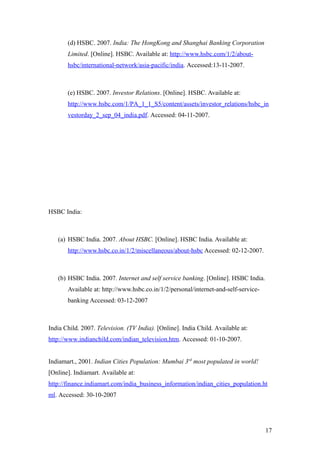 (d) HSBC. 2007. India: The HongKong and Shanghai Banking Corporation
Limited. [Online]. HSBC. Available at: http://www.hsbc.com/1/2/about-
hsbc/international-network/asia-pacific/india. Accessed:13-11-2007.
(e) HSBC. 2007. Investor Relations. [Online]. HSBC. Available at:
http://www.hsbc.com/1/PA_1_1_S5/content/assets/investor_relations/hsbc_in
vestorday_2_sep_04_india.pdf. Accessed: 04-11-2007.
HSBC India:
(a) HSBC India. 2007. About HSBC. [Online]. HSBC India. Available at:
http://www.hsbc.co.in/1/2/miscellaneous/about-hsbc Accessed: 02-12-2007.
(b) HSBC India. 2007. Internet and self service banking. [Online]. HSBC India.
Available at: http://www.hsbc.co.in/1/2/personal/internet-and-self-service-
banking Accessed: 03-12-2007
India Child. 2007. Television. (TV India). [Online]. India Child. Available at:
http://www.indianchild.com/indian_television.htm. Accessed: 01-10-2007.
Indiamart., 2001. Indian Cities Population: Mumbai 3rd
most populated in world!
[Online]. Indiamart. Available at:
http://finance.indiamart.com/india_business_information/indian_cities_population.ht
ml. Accessed: 30-10-2007
17
 