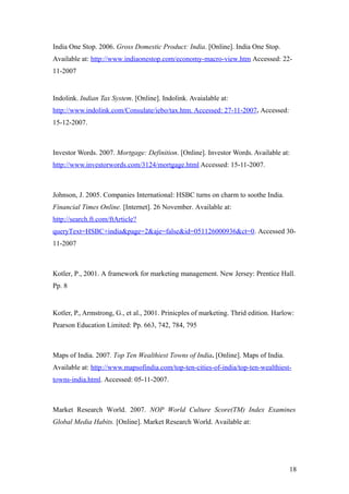India One Stop. 2006. Gross Domestic Product: India. [Online]. India One Stop.
Available at: http://www.indiaonestop.com/economy-macro-view.htm Accessed: 22-
11-2007
Indolink. Indian Tax System. [Online]. Indolink. Avaialable at:
http://www.indolink.com/Consulate/iebo/tax.htm. Accessed: 27-11-2007. Accessed:
15-12-2007.
Investor Words. 2007. Mortgage: Definition. [Online]. Investor Words. Available at:
http://www.investorwords.com/3124/mortgage.html Accessed: 15-11-2007.
Johnson, J. 2005. Companies International: HSBC turns on charm to soothe India.
Financial Times Online. [Internet]. 26 November. Available at:
http://search.ft.com/ftArticle?
queryText=HSBC+india&page=2&aje=false&id=051126000936&ct=0. Accessed 30-
11-2007
Kotler, P., 2001. A framework for marketing management. New Jersey: Prentice Hall.
Pp. 8
Kotler, P., Armstrong, G., et al., 2001. Prinicples of marketing. Thrid edition. Harlow:
Pearson Education Limited: Pp. 663, 742, 784, 795
Maps of India. 2007. Top Ten Wealthiest Towns of India. [Online]. Maps of India.
Available at: http://www.mapsofindia.com/top-ten-cities-of-india/top-ten-wealthiest-
towns-india.html. Accessed: 05-11-2007.
Market Research World. 2007. NOP World Culture Score(TM) Index Examines
Global Media Habits. [Online]. Market Research World. Available at:
18
 