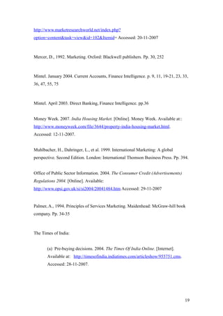 http://www.marketresearchworld.net/index.php?
option=content&task=view&id=102&Itemid= Accessed: 20-11-2007
Mercer, D., 1992. Marketing. Oxford: Blackwell publishers. Pp. 30, 252
Mintel. January 2004. Current Accounts, Finance Intelligence. p. 9, 11, 19-21, 23, 33,
36, 47, 55, 75
Mintel. April 2003. Direct Banking, Finance Intelligence. pp.36
Money Week. 2007. India Housing Market. [Online]. Money Week. Available at::
http://www.moneyweek.com/file/3644/property-india-housing-market.html.
Accessed: 12-11-2007.
Muhlbacher, H., Dahringer, L., et al. 1999. International Marketing: A global
perspective. Second Edition. London: International Thomson Business Press. Pp. 394.
Office of Public Sector Information. 2004. The Consumer Credit (Advertisements)
Regulations 2004. [Online]. Available:
http://www.opsi.gov.uk/si/si2004/20041484.htm Accessed: 29-11-2007
Palmer, A., 1994. Principles of Services Marketing. Maidenhead: McGraw-hill book
company. Pp. 34-35
The Times of India:
(a) Pre-buying decisions. 2004. The Times Of India Online. [Internet].
Available at: http://timesofindia.indiatimes.com/articleshow/955751.cms.
Accessed: 28-11-2007.
19
 