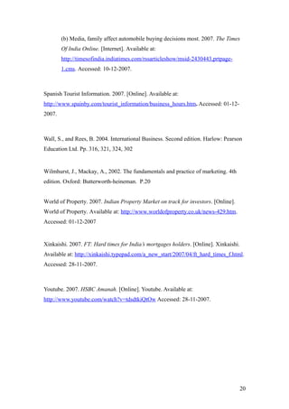 (b) Media, family affect automobile buying decisions most. 2007. The Times
Of India Online. [Internet]. Available at:
http://timesofindia.indiatimes.com/rssarticleshow/msid-2430443,prtpage-
1.cms. Accessed: 10-12-2007.
Spanish Tourist Information. 2007. [Online]. Available at:
http://www.spainby.com/tourist_information/business_hours.htm. Accessed: 01-12-
2007.
Wall, S., and Rees, B. 2004. International Business. Second edition. Harlow: Pearson
Education Ltd. Pp. 316, 321, 324, 302
Wilmhurst, J., Mackay, A., 2002. The fundamentals and practice of marketing. 4th
edition. Oxford: Butterworth-heineman. P.20
World of Property. 2007. Indian Property Market on track for investors. [Online].
World of Property. Available at: http://www.worldofproperty.co.uk/news-429.htm.
Accessed: 01-12-2007
Xinkaishi. 2007. FT: Hard times for India’s mortgages holders. [Online]. Xinkaishi.
Available at: http://xinkaishi.typepad.com/a_new_start/2007/04/ft_hard_times_f.html.
Accessed: 28-11-2007.
Youtube. 2007. HSBC Amanah. [Online]. Youtube. Available at:
http://www.youtube.com/watch?v=tdsdtkiQtOw Accessed: 28-11-2007.
20
 
